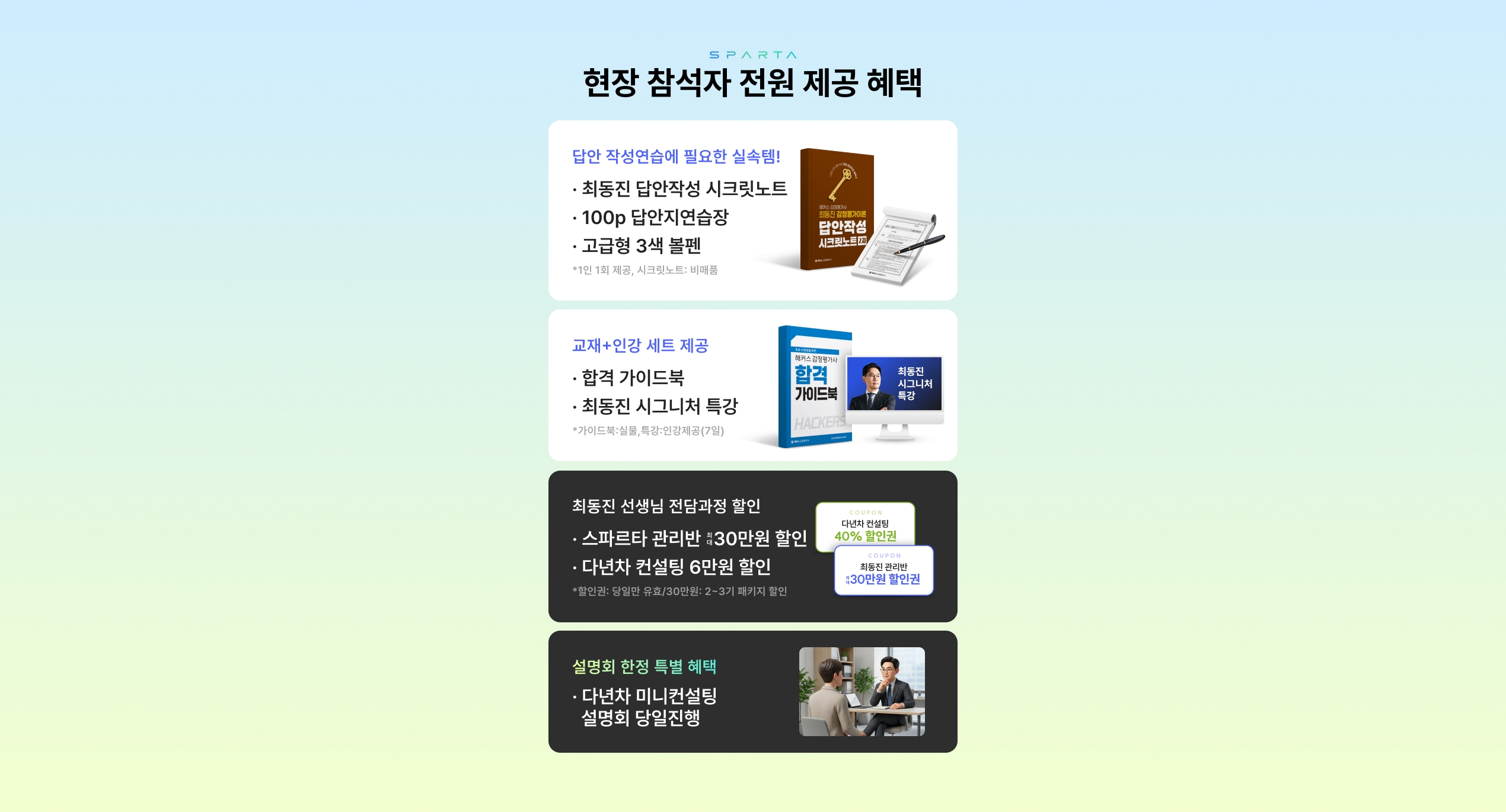 현장 참석자 전원 제공 혜택 - 답안 작성연습에 필요한 실속템!(최동진 답안작성 시크릿노트, 100p 답안지연습장, 고급형 3색 볼펜), 교재+인강 세트 제공(합격 가이드북, 최동진 시그니처 특강), 최동진 선생님 전담과정 할인(스파르타 관리반 최대 30만원 할인, 다년차 컨설팅 6만원 할인), 설명회 한정 특별 혜택(다년차 미니컨설팅 설명회 당일진행)