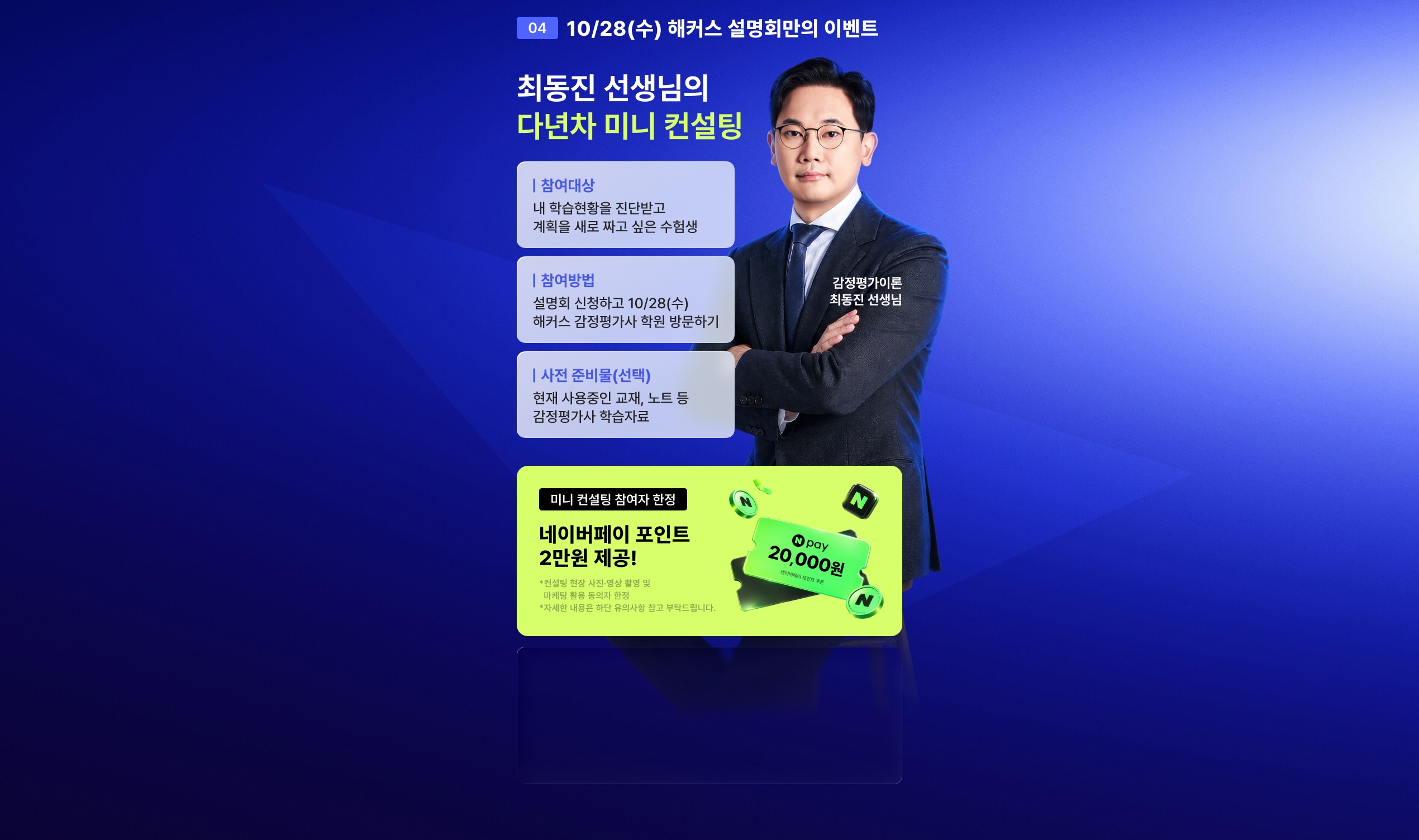 04 10/28(수) 해커스 설명회만의 이벤트 - 최동진 선생님의 다년차 미니 컨설팅. 참여대상: 내 학습현황을 진단받고 계획을 새로 짜고 싶은 수험생, 참여방법: 설명회 신청하고 10/28(수) 해커스 감정평가사 학원 방문하기, 사전 준비물(선택): 현재 사용중인 교재, 노트 등 감정평가사 학습자료. 미니 컨설팅 참여자 한정 네이버페이 포인트 2만원 제공!