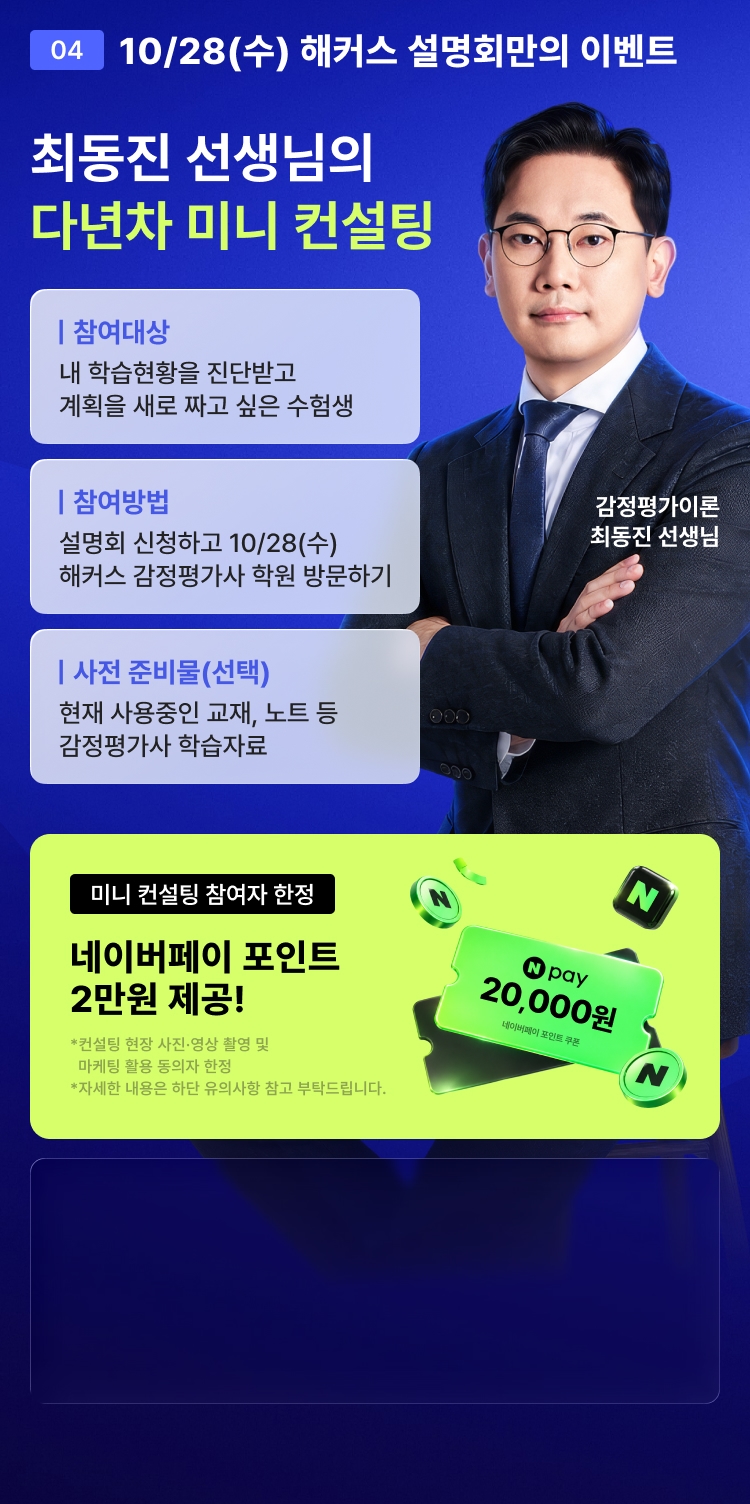 04 10/28(수) 해커스 설명회만의 이벤트 - 최동진 선생님의 다년차 미니 컨설팅. 참여대상: 내 학습현황을 진단받고 계획을 새로 짜고 싶은 수험생, 참여방법: 설명회 신청하고 10/28(수) 해커스 감정평가사 학원 방문하기, 사전 준비물(선택): 현재 사용중인 교재, 노트 등 감정평가사 학습자료. 미니 컨설팅 참여자 한정 네이버페이 포인트 2만원 제공!