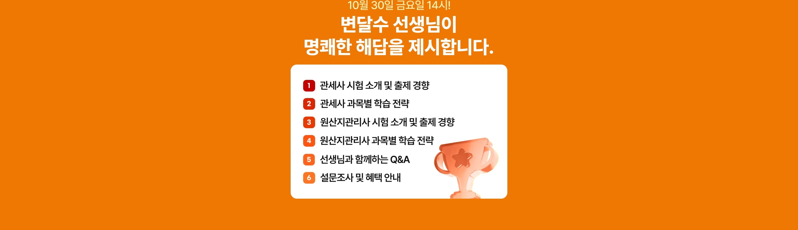 10월 30일 금요일 14시! 변달수 선생님이 명쾌한 해답을 제시합니다. 관세사 시험 소개 및 출제 경향, 관세사 과목별 학습 전략, 원산지관리사 시험 소개 및 출제 경향, 원산지관리사 과목별 학습 전략, 선생님과 함께하는 Q&A, 설문조사 및 혜택 안내