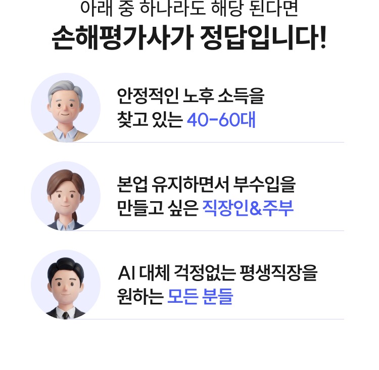 아래 중 하나라도 해당 된다면 손해평가사가 정답입니다! 안정적인 노후 소득을 찾고 있는 40-60대, 본업 유지하면서 부수입을 만들고 싶은 직장인&주부, AI 대체 걱정없는 평생직장을 원하는 모든 분들